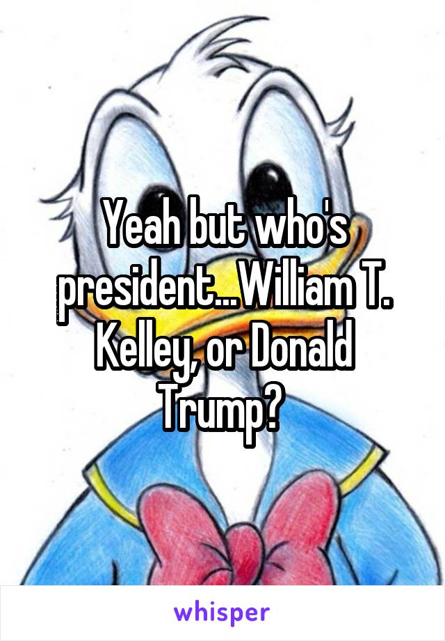 Yeah but who's president...William T. Kelley, or Donald Trump? 