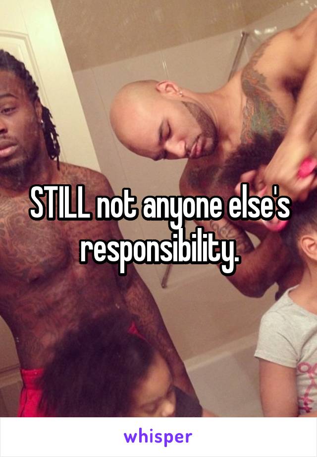STILL not anyone else's responsibility.