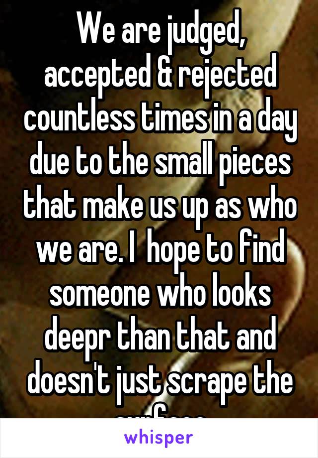 We are judged, accepted & rejected countless times in a day due to the small pieces that make us up as who we are. I  hope to find someone who looks deepr than that and doesn't just scrape the surface