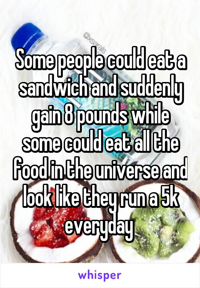 Some people could eat a sandwich and suddenly gain 8 pounds while some could eat all the food in the universe and look like they run a 5k everyday 