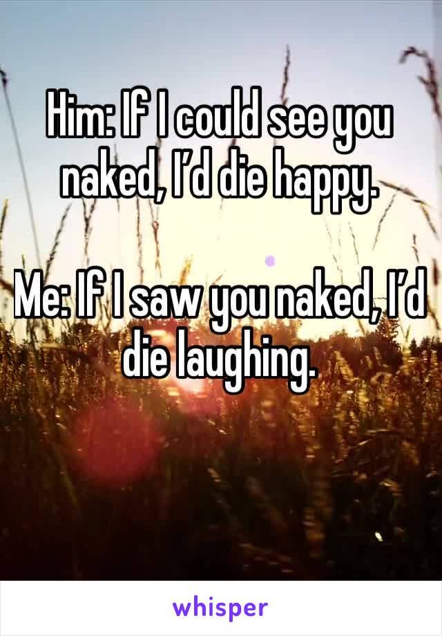 Him: If I could see you naked, I’d die happy.

Me: If I saw you naked, I’d die laughing.