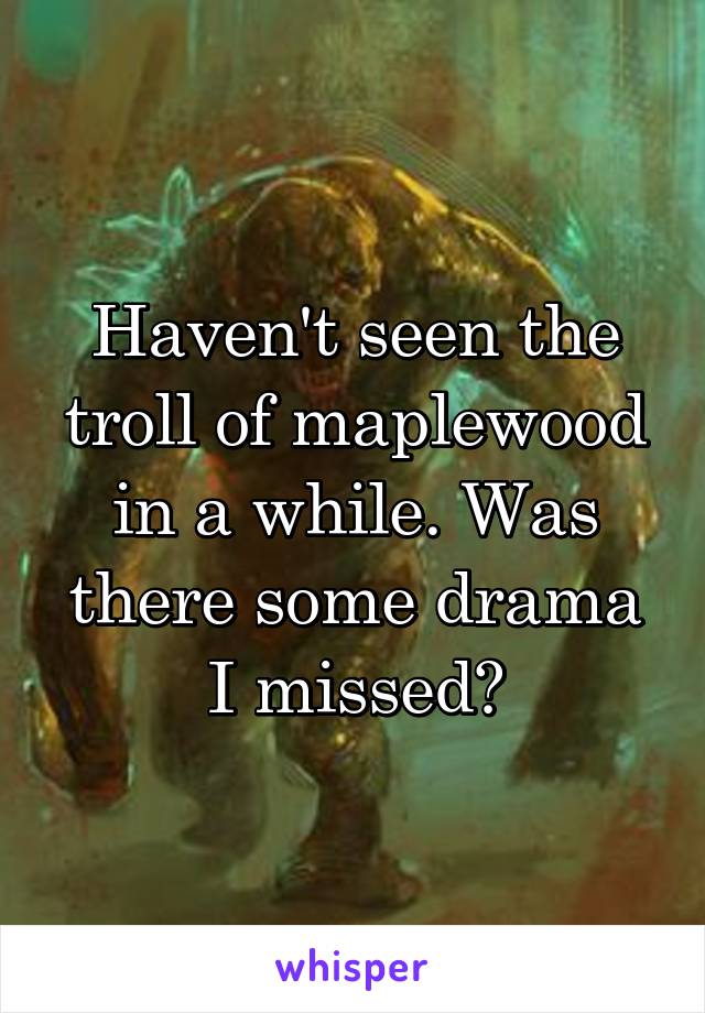 Haven't seen the troll of maplewood in a while. Was there some drama I missed?