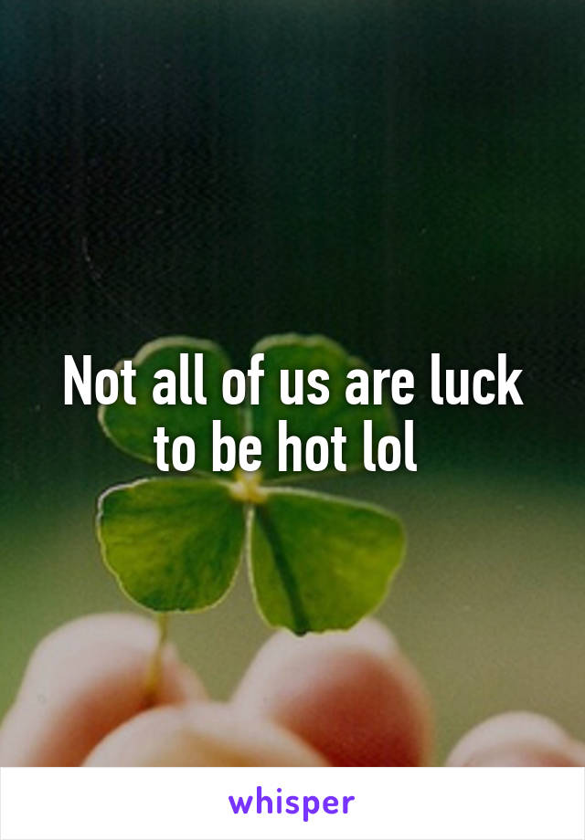 Not all of us are luck to be hot lol 