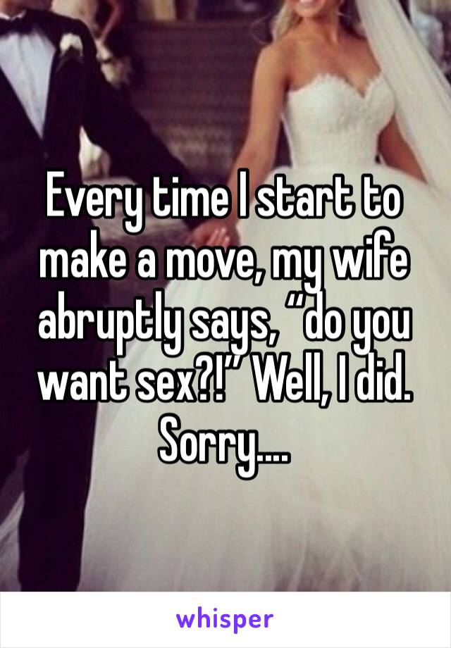 Every time I start to make a move, my wife abruptly says, “do you want sex?!” Well, I did. Sorry....