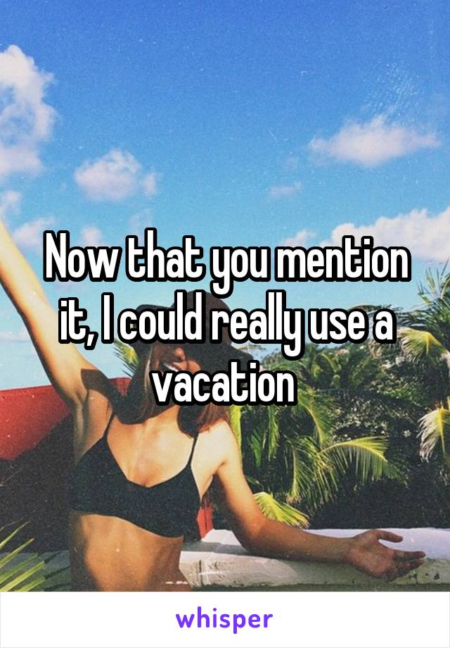 Now that you mention it, I could really use a vacation 