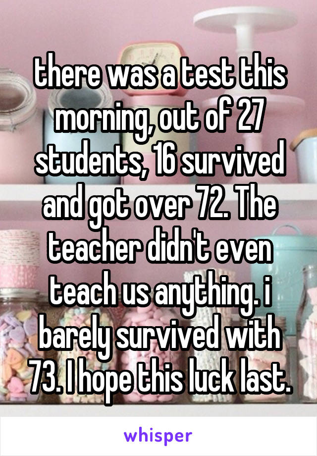 there was a test this morning, out of 27 students, 16 survived and got over 72. The teacher didn't even teach us anything. i barely survived with 73. I hope this luck last.