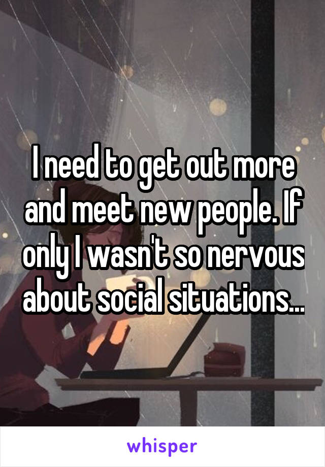 I need to get out more and meet new people. If only I wasn't so nervous about social situations...