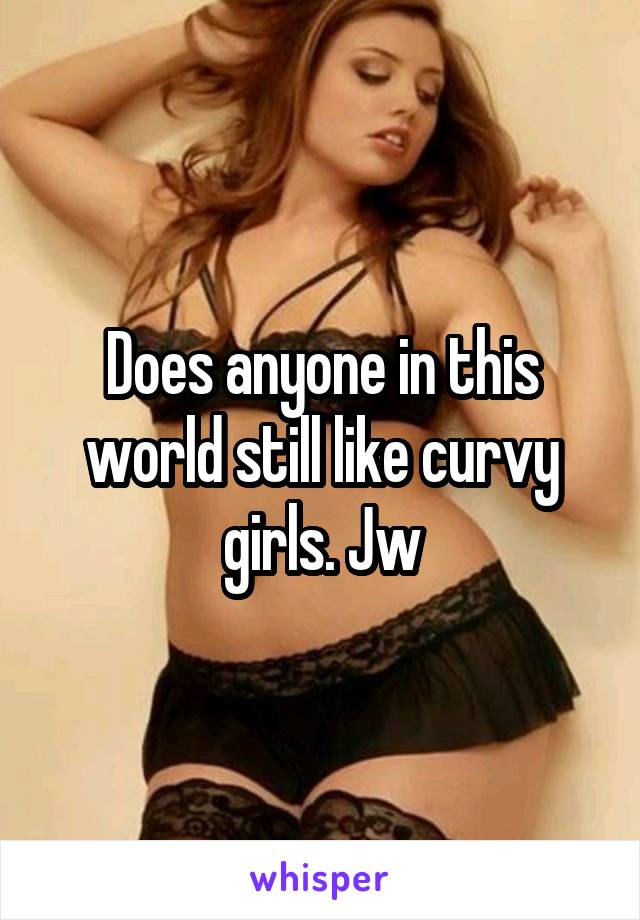Does anyone in this world still like curvy girls. Jw