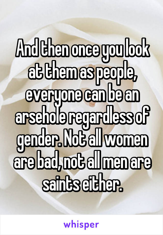 And then once you look at them as people, everyone can be an arsehole regardless of gender. Not all women are bad, not all men are saints either.