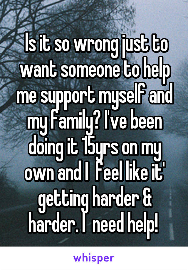  Is it so wrong just to want someone to help me support myself and my family? I've been doing it 15yrs on my own and I  feel like it' getting harder & harder. I  need help! 
