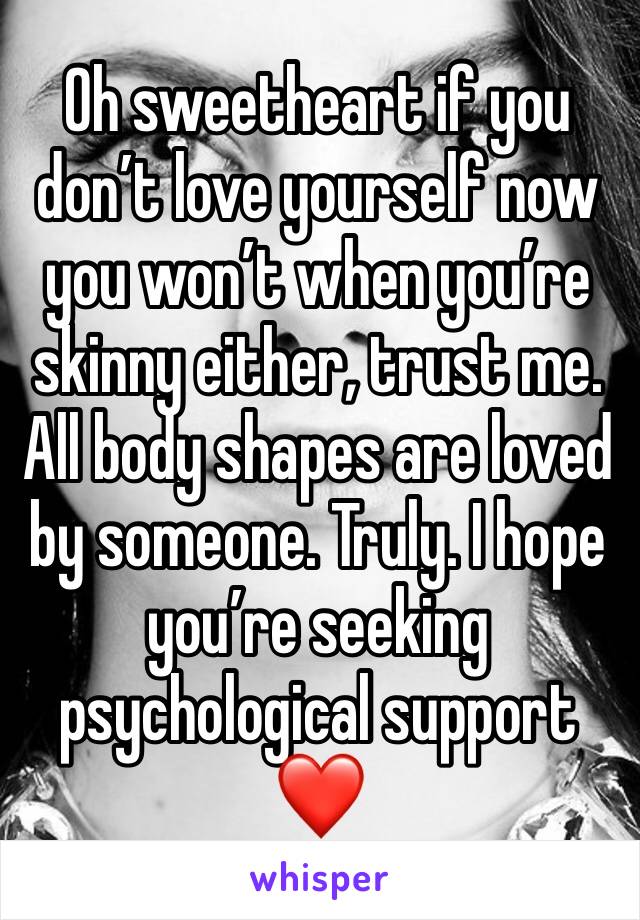 Oh sweetheart if you don’t love yourself now you won’t when you’re skinny either, trust me. All body shapes are loved by someone. Truly. I hope you’re seeking psychological support ❤️