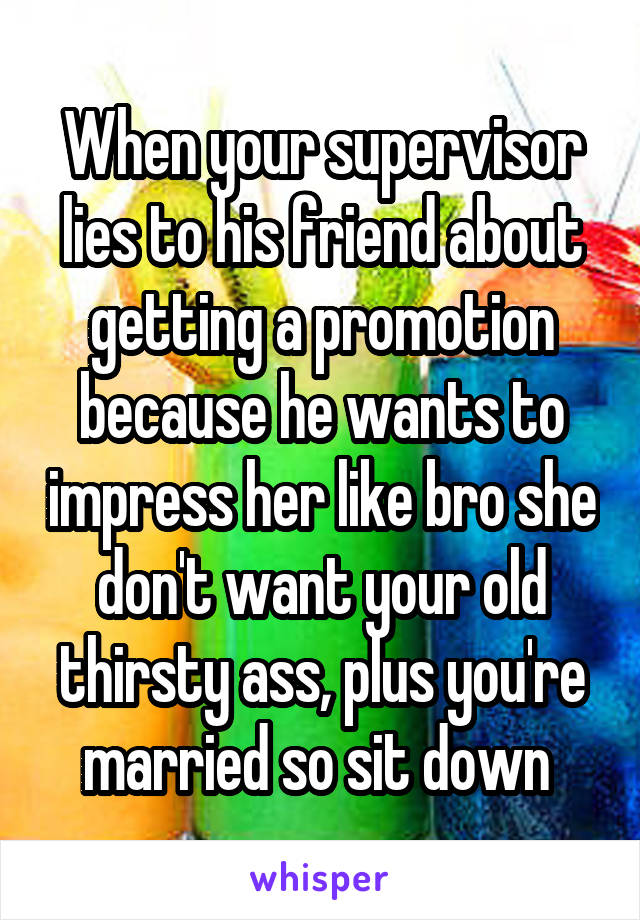 When your supervisor lies to his friend about getting a promotion because he wants to impress her like bro she don't want your old thirsty ass, plus you're married so sit down 