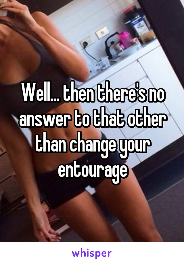 Well... then there's no answer to that other than change your entourage
