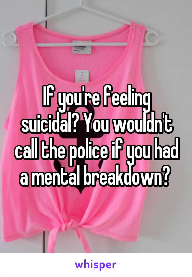 If you're feeling suicidal? You wouldn't call the police if you had a mental breakdown? 