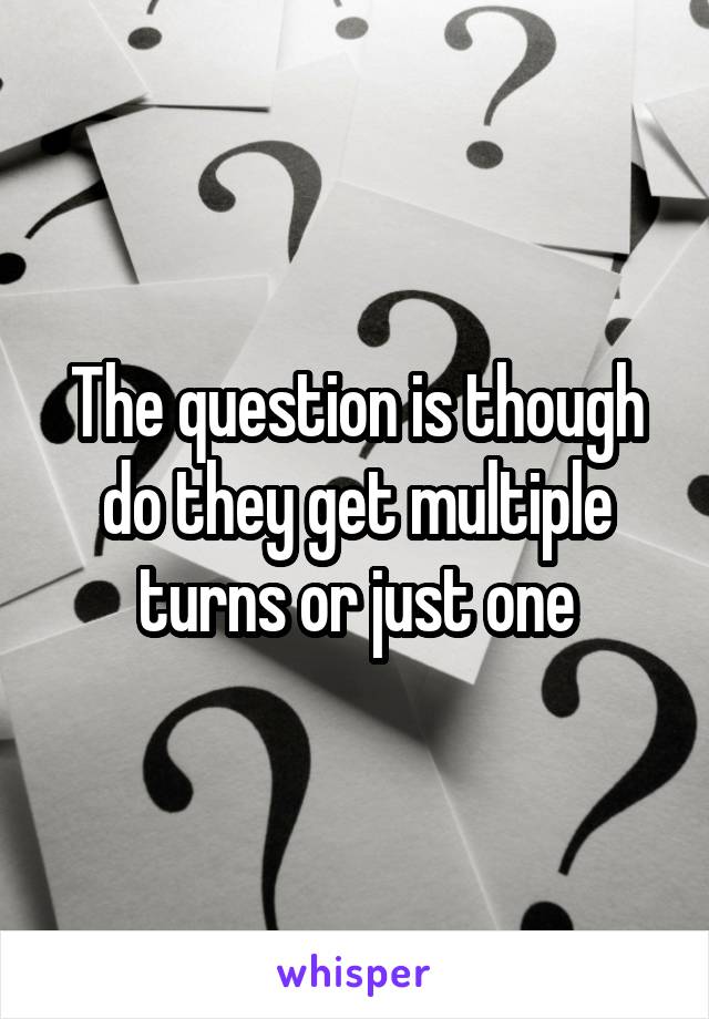 The question is though do they get multiple turns or just one