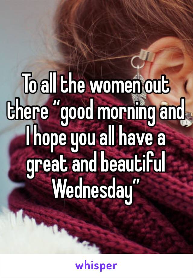 To all the women out there “good morning and I hope you all have a great and beautiful Wednesday” 