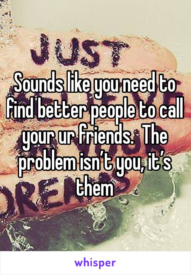 Sounds like you need to find better people to call your ur friends.  The problem isn’t you, it’s them 