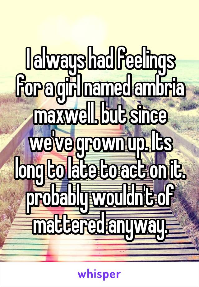 I always had feelings for a girl named ambria maxwell. but since we've grown up. Its long to late to act on it. probably wouldn't of mattered anyway.