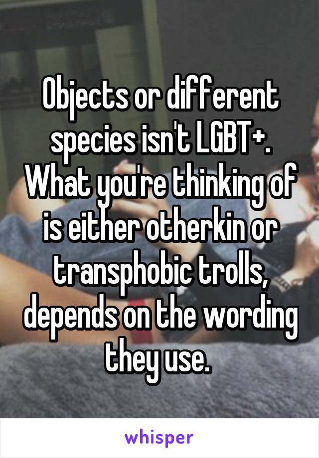 Objects or different species isn't LGBT+. What you're thinking of is either otherkin or transphobic trolls, depends on the wording they use. 