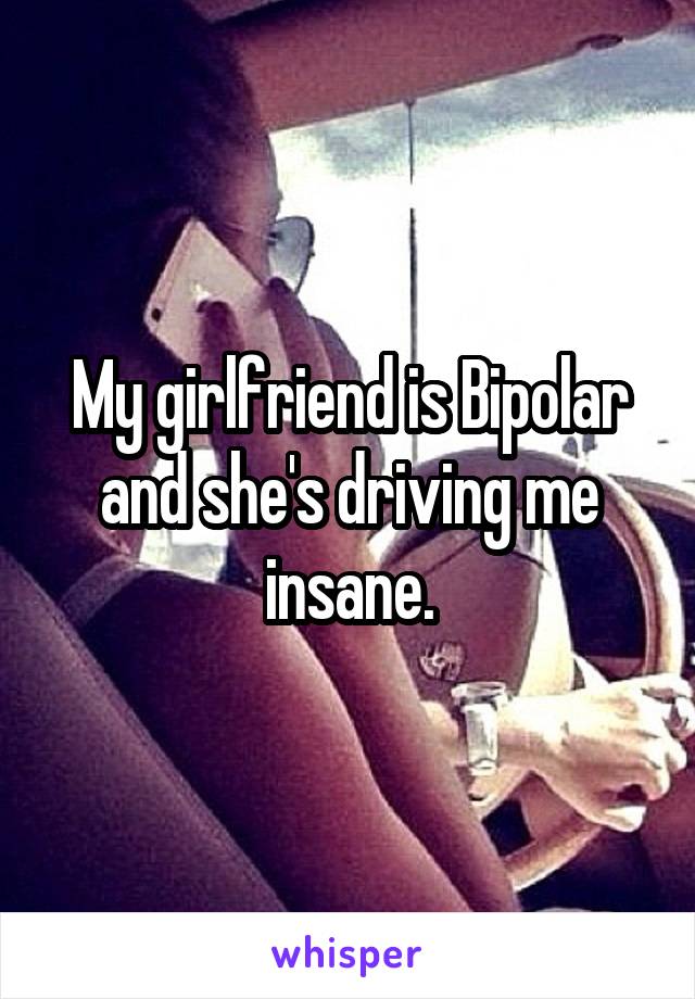 My girlfriend is Bipolar and she's driving me insane.