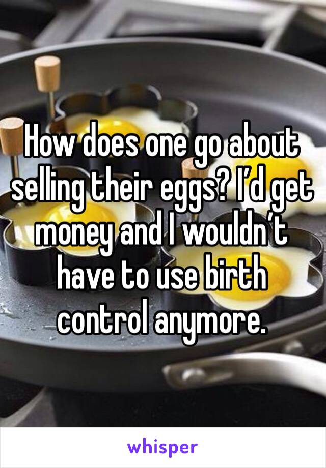 How does one go about selling their eggs? I’d get money and I wouldn’t have to use birth control anymore.