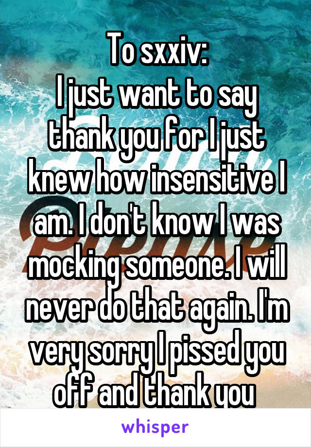 To sxxiv:
I just want to say thank you for I just knew how insensitive I am. I don't know I was mocking someone. I will never do that again. I'm very sorry I pissed you off and thank you 