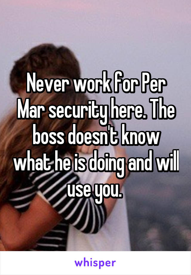 Never work for Per Mar security here. The boss doesn't know what he is doing and will use you. 