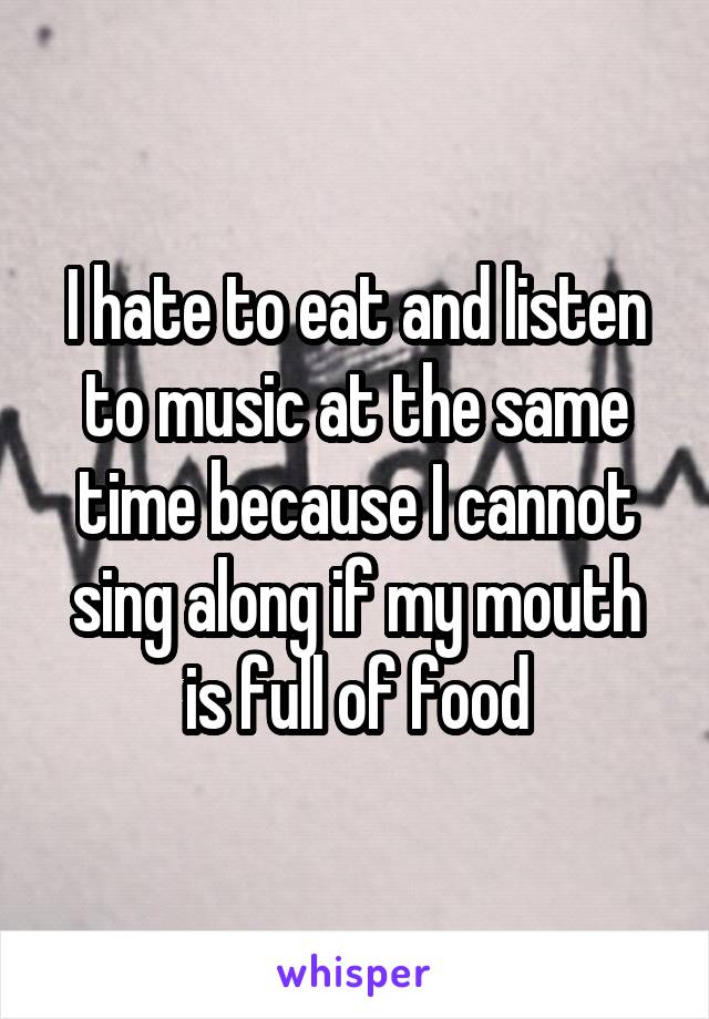 I hate to eat and listen to music at the same time because I cannot sing along if my mouth is full of food