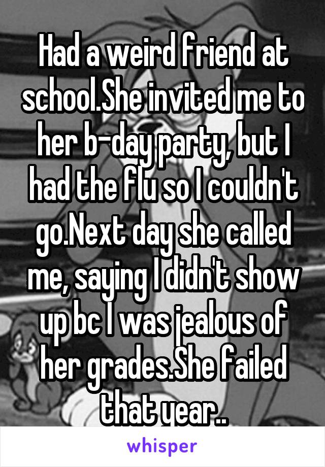 Had a weird friend at school.She invited me to her b-day party, but I had the flu so I couldn't go.Next day she called me, saying I didn't show up bc I was jealous of her grades.She failed that year..
