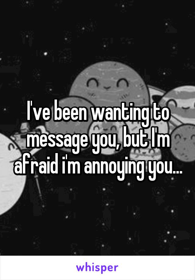 I've been wanting to message you, but I'm afraid i'm annoying you...