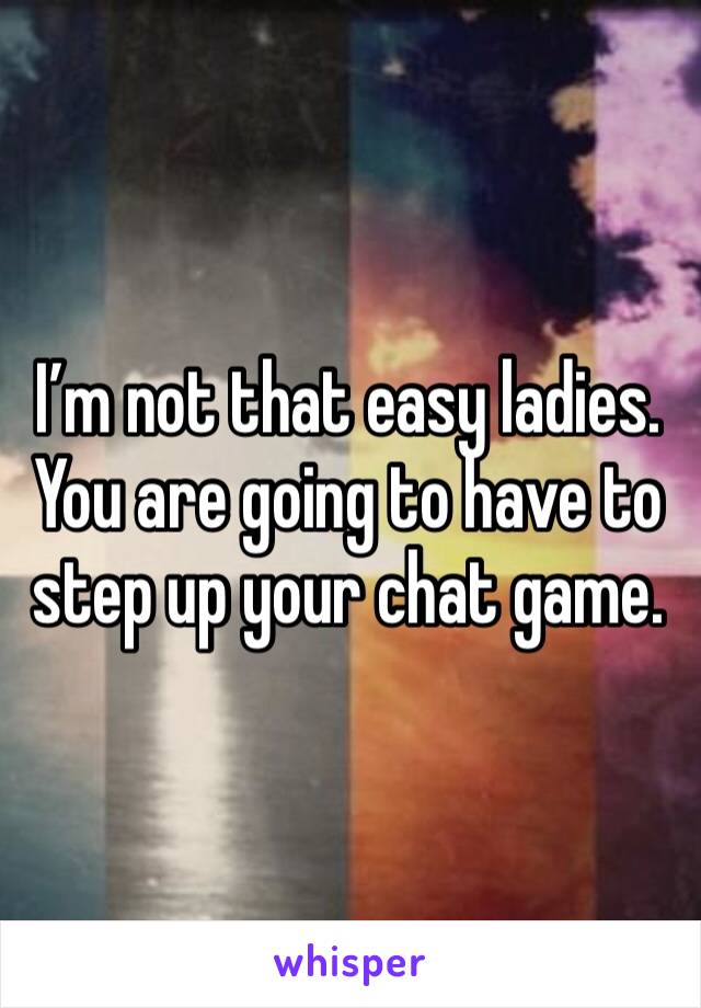 I’m not that easy ladies.  You are going to have to step up your chat game. 