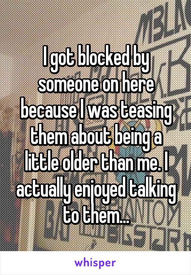 I got blocked by someone on here because I was teasing them about being a little older than me. I actually enjoyed talking to them...