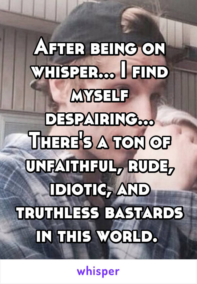 After being on whisper... I find myself despairing... There's a ton of unfaithful, rude, idiotic, and truthless bastards in this world. 