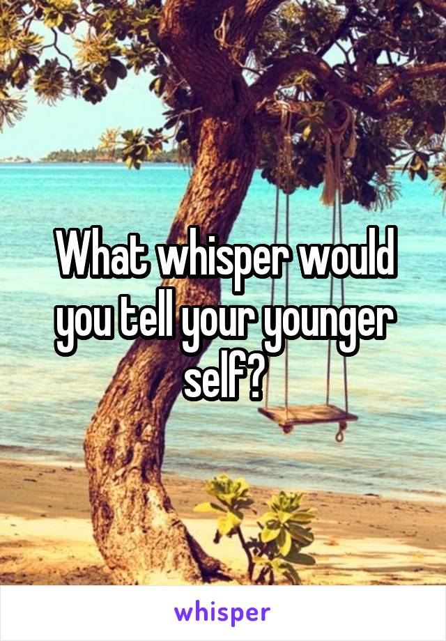 What whisper would you tell your younger self?