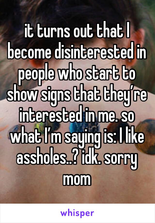 it turns out that I become disinterested in people who start to show signs that they’re interested in me. so what I’m saying is: I like assholes..? idk. sorry mom