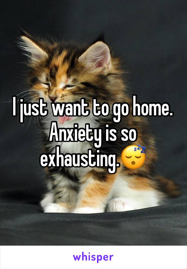 I just want to go home. Anxiety is so exhausting.😴 