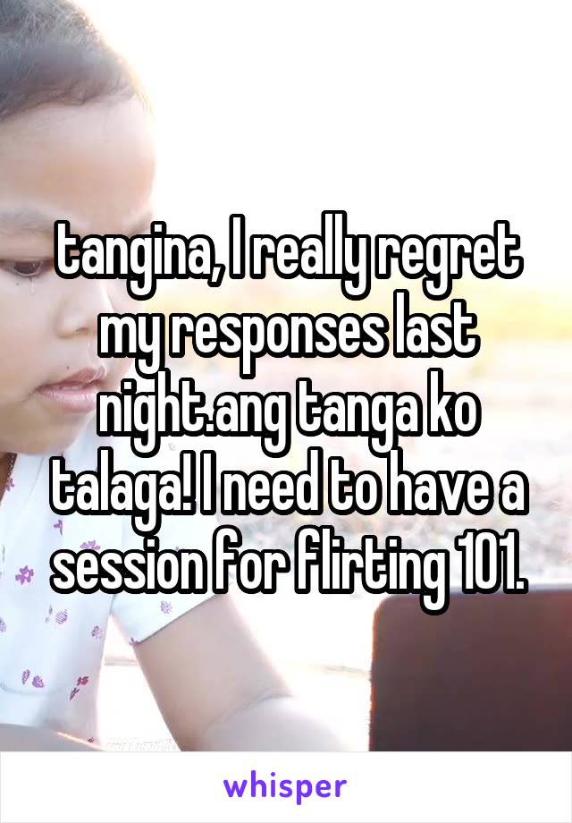tangina, I really regret my responses last night.ang tanga ko talaga! I need to have a session for flirting 101.