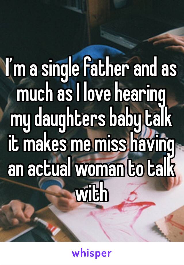 I’m a single father and as much as I love hearing my daughters baby talk it makes me miss having an actual woman to talk with 