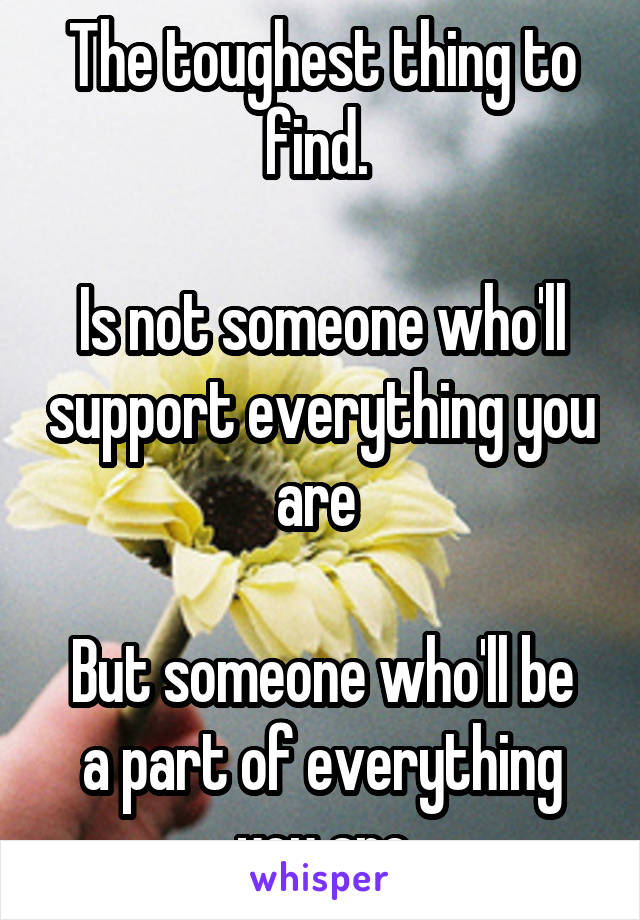 The toughest thing to find. 

Is not someone who'll support everything you are 

But someone who'll be a part of everything you are