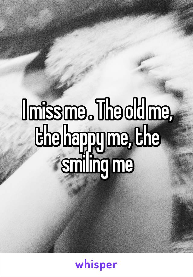 I miss me . The old me, the happy me, the smiling me