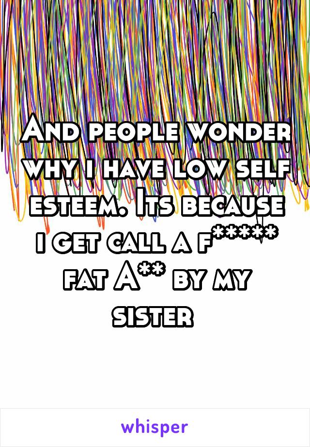 And people wonder why i have low self esteem. Its because i get call a f***** fat A** by my sister 