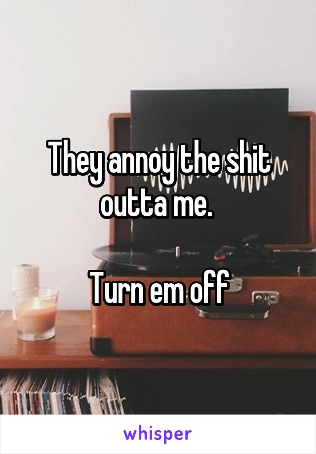 They annoy the shit outta me. 

Turn em off