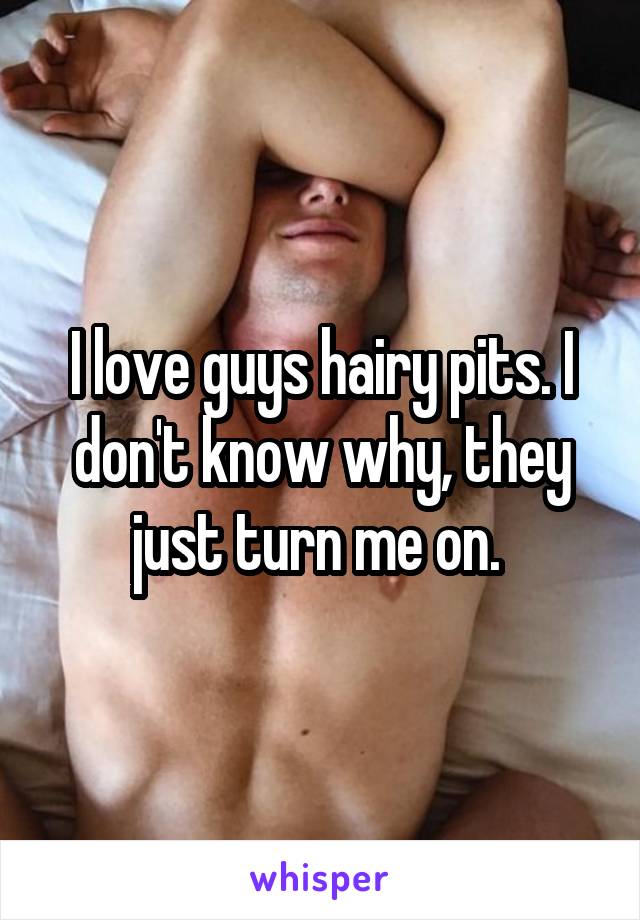 I love guys hairy pits. I don't know why, they just turn me on. 