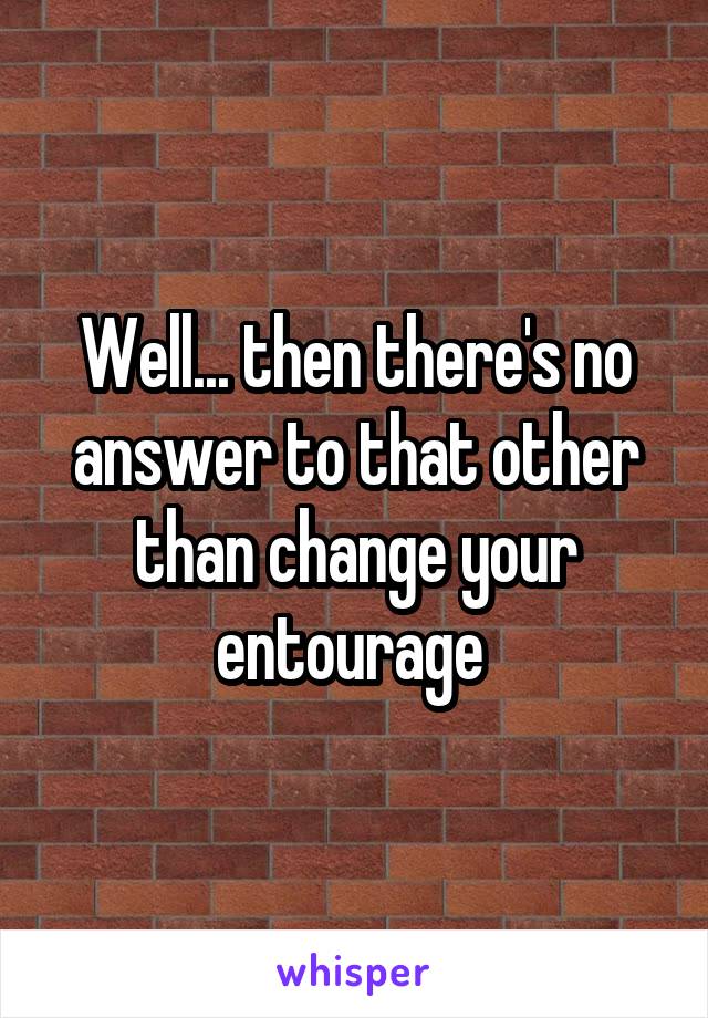 Well... then there's no answer to that other than change your entourage 