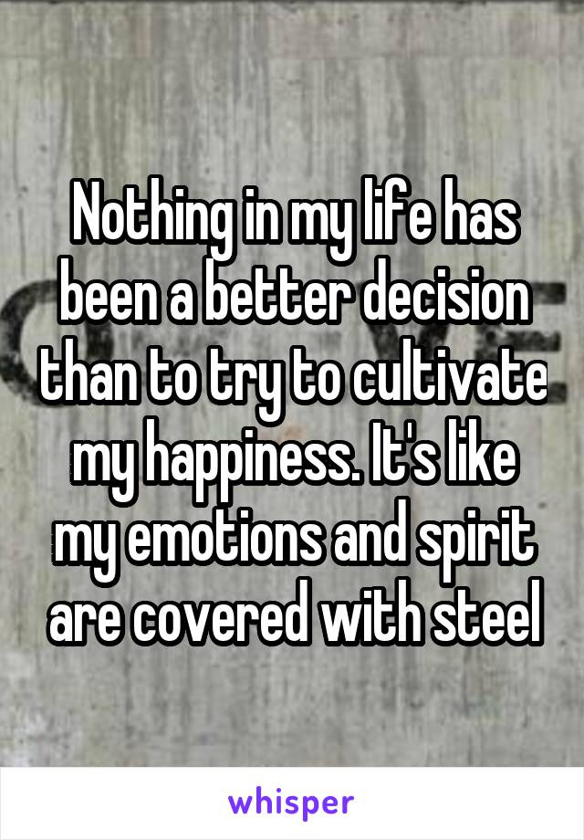 Nothing in my life has been a better decision than to try to cultivate my happiness. It's like my emotions and spirit are covered with steel