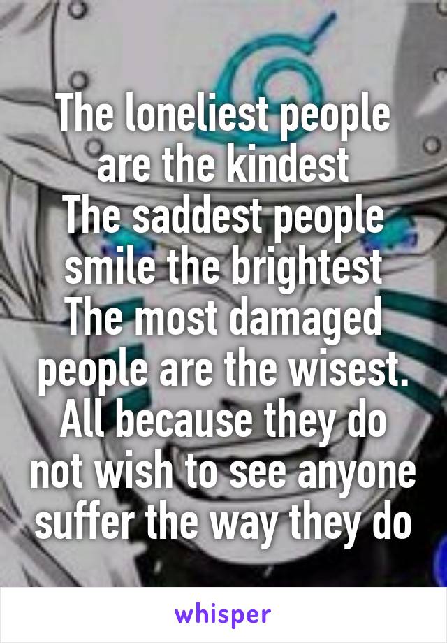 The loneliest people are the kindest
The saddest people smile the brightest
The most damaged people are the wisest.
All because they do not wish to see anyone suffer the way they do