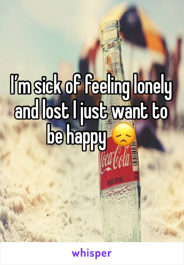 I’m sick of feeling lonely and lost I just want to be happy 😞