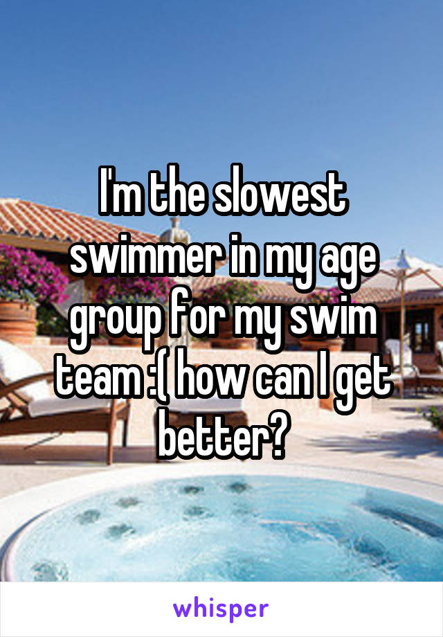 I'm the slowest swimmer in my age group for my swim team :( how can I get better?