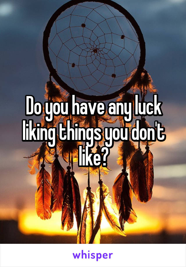 Do you have any luck liking things you don't like?