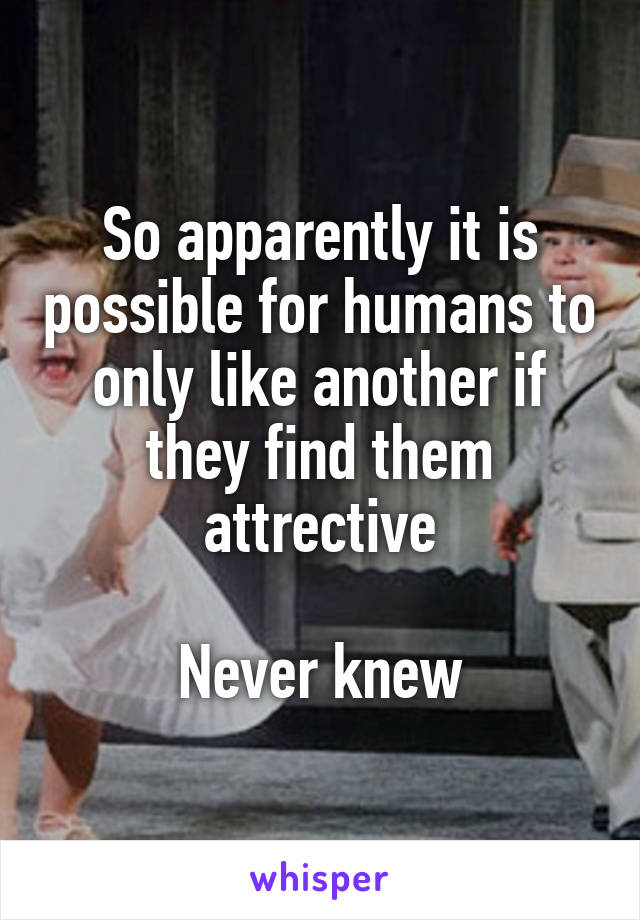So apparently it is possible for humans to only like another if they find them attrective

Never knew